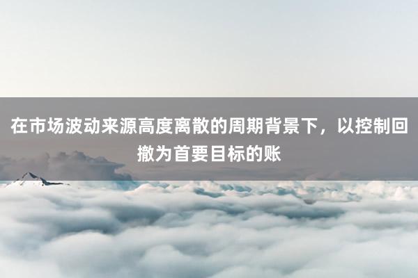 在市场波动来源高度离散的周期背景下，以控制回撤为首要目标的账