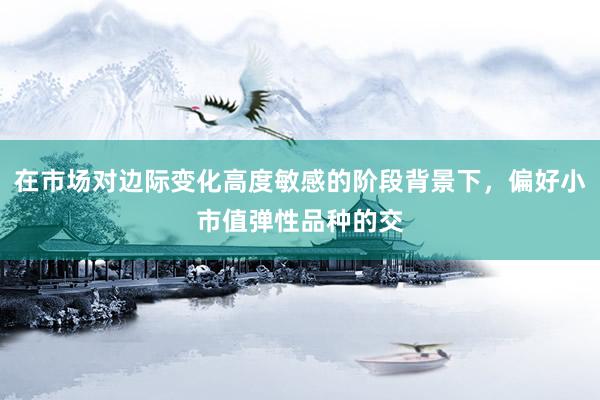 在市场对边际变化高度敏感的阶段背景下，偏好小市值弹性品种的交