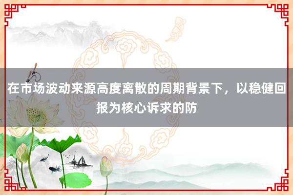 在市场波动来源高度离散的周期背景下，以稳健回报为核心诉求的防