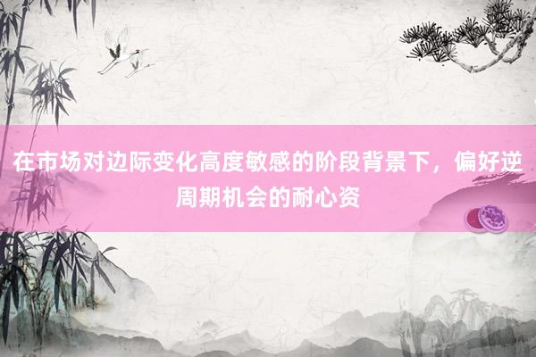 在市场对边际变化高度敏感的阶段背景下，偏好逆周期机会的耐心资