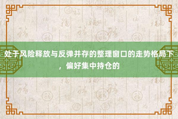处于风险释放与反弹并存的整理窗口的走势格局下，偏好集中持仓的