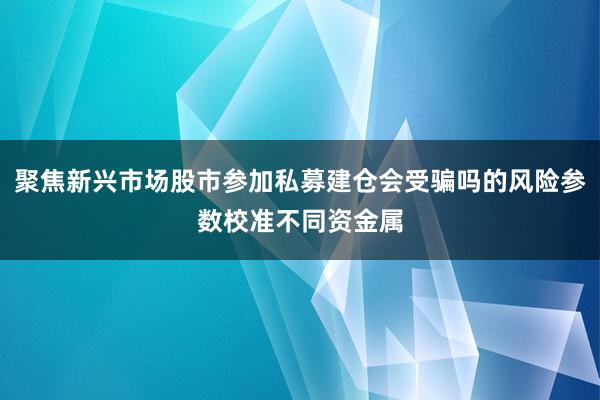 聚焦新兴市场股市参加私募建仓会受骗吗的风险参数校准不同资金属