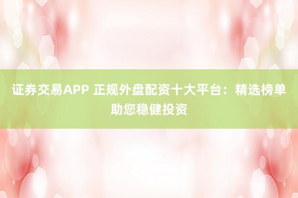 证券交易APP 正规外盘配资十大平台：精选榜单助您稳健投资